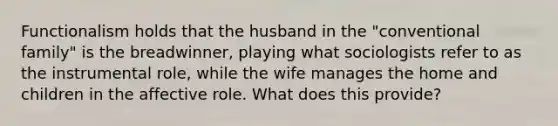 Functionalism holds that the husband in the "conventional family" is the breadwinner, playing what sociologists refer to as the instrumental role, while the wife manages the home and children in the affective role. What does this provide?