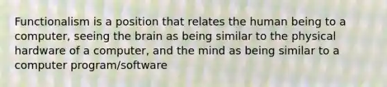 Functionalism is a position that relates the human being to a computer, seeing the brain as being similar to the physical hardware of a computer, and the mind as being similar to a computer program/software