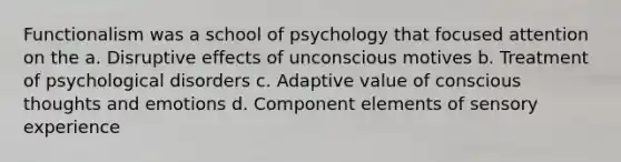 Functionalism was a school of psychology that focused attention on the a. Disruptive effects of unconscious motives b. Treatment of psychological disorders c. Adaptive value of conscious thoughts and emotions d. Component elements of sensory experience