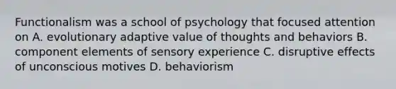 Functionalism was a school of psychology that focused attention on A. evolutionary adaptive value of thoughts and behaviors B. component elements of sensory experience C. disruptive effects of unconscious motives D. behaviorism