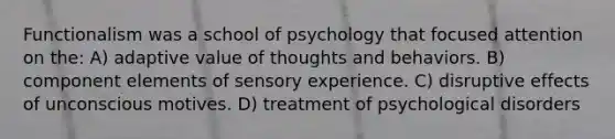 Functionalism was a school of psychology that focused attention on the: A) adaptive value of thoughts and behaviors. B) component elements of sensory experience. C) disruptive effects of unconscious motives. D) treatment of psychological disorders