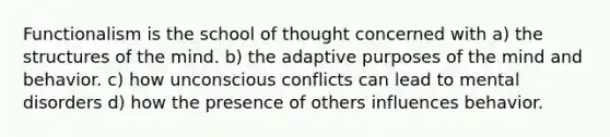 Functionalism is the school of thought concerned with a) the structures of the mind. b) the adaptive purposes of the mind and behavior. c) how unconscious conflicts can lead to mental disorders d) how the presence of others influences behavior.