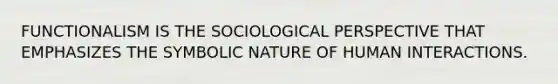 FUNCTIONALISM IS THE SOCIOLOGICAL PERSPECTIVE THAT EMPHASIZES THE SYMBOLIC NATURE OF HUMAN INTERACTIONS.