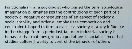 Functionalism: a. a sociologist who coined the term sociological imagination b. emphasizes the contributions of each part of a society c. negative consequences of an aspect of society d. social stability and order e. emphasizes competition and constraint f. hoped to form a classless society g. a key influence in the change from a preindustrial to an industrial society h. behavior that matches group expectations i. social science that studies culture j. ability to control the behavior of others