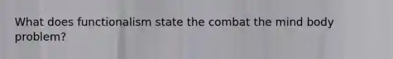 What does functionalism state the combat the mind body problem?