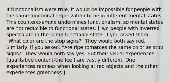 If functionalism were true, it would be impossible for people with the same functional organization to be in different mental states. This counterexample undermines functionalism, so mental states are not reducible to functional states. [Two people with inverted spectra are in the same functional state. If you asked them "What color are the stop signs?" They would both say red. Similarly, if you asked, "Are ripe tomatoes the same color as stop signs?" They would both say yes. But their visual experiences (qualitative content-the feel) are vastly different. One experiences redness when looking at red objects and the other experiences greenness.]