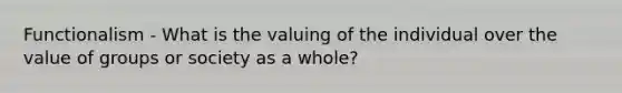 Functionalism - What is the valuing of the individual over the value of groups or society as a whole?