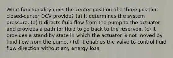 What functionality does the center position of a three position closed-center DCV provide? (a) It determines the system pressure. (b) It directs fluid flow from the pump to the actuator and provides a path for fluid to go back to the reservoir. (c) It provides a stand-by state in which the actuator is not moved by fluid flow from the pump. / (d) It enables the valve to control fluid flow direction without any energy loss.