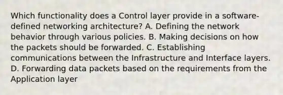 Which functionality does a Control layer provide in a software-defined networking architecture? A. Defining the network behavior through various policies. B. Making decisions on how the packets should be forwarded. C. Establishing communications between the Infrastructure and Interface layers. D. Forwarding data packets based on the requirements from the Application layer