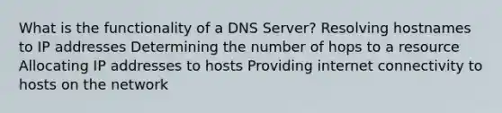 What is the functionality of a DNS Server? Resolving hostnames to IP addresses Determining the number of hops to a resource Allocating IP addresses to hosts Providing internet connectivity to hosts on the network