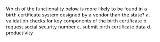 Which of the functionality below is more likely to be found in a birth certificate system designed by a vendor than the state? a. validation checks for key components of the birth certificate b. request social security number c. submit birth certificate data d. productivity