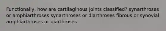 Functionally, how are cartilaginous joints classified? synarthroses or amphiarthroses synarthroses or diarthroses fibrous or synovial amphiarthroses or diarthroses