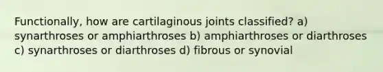 Functionally, how are cartilaginous joints classified? a) synarthroses or amphiarthroses b) amphiarthroses or diarthroses c) synarthroses or diarthroses d) fibrous or synovial