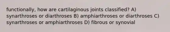 functionally, how are cartilaginous joints classified? A) synarthroses or diarthroses B) amphiarthroses or diarthroses C) synarthroses or amphiarthroses D) fibrous or synovial