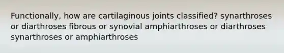 Functionally, how are cartilaginous joints classified? synarthroses or diarthroses fibrous or synovial amphiarthroses or diarthroses synarthroses or amphiarthroses