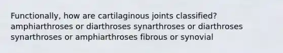 Functionally, how are cartilaginous joints classified? amphiarthroses or diarthroses synarthroses or diarthroses synarthroses or amphiarthroses fibrous or synovial