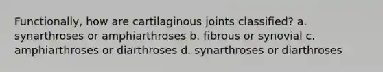 Functionally, how are cartilaginous joints classified? a. synarthroses or amphiarthroses b. fibrous or synovial c. amphiarthroses or diarthroses d. synarthroses or diarthroses