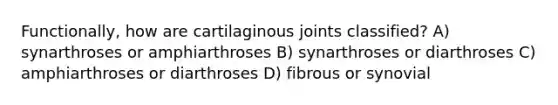 Functionally, how are cartilaginous joints classified? A) synarthroses or amphiarthroses B) synarthroses or diarthroses C) amphiarthroses or diarthroses D) fibrous or synovial