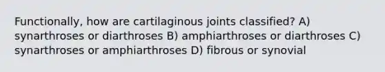 Functionally, how are cartilaginous joints classified? A) synarthroses or diarthroses B) amphiarthroses or diarthroses C) synarthroses or amphiarthroses D) fibrous or synovial