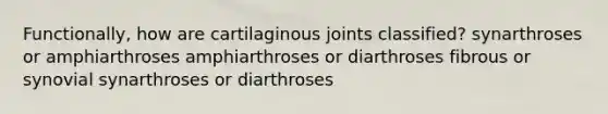 Functionally, how are cartilaginous joints classified? synarthroses or amphiarthroses amphiarthroses or diarthroses fibrous or synovial synarthroses or diarthroses