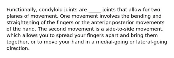 Functionally, condyloid joints are _____ joints that allow for two planes of movement. One movement involves the bending and straightening of the fingers or the anterior-posterior movements of the hand. The second movement is a side-to-side movement, which allows you to spread your fingers apart and bring them together, or to move your hand in a medial-going or lateral-going direction.