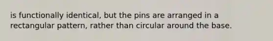 is functionally identical, but the pins are arranged in a rectangular pattern, rather than circular around the base.