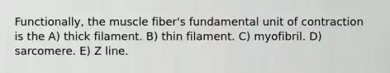 Functionally, the muscle fiber's fundamental unit of contraction is the A) thick filament. B) thin filament. C) myofibril. D) sarcomere. E) Z line.