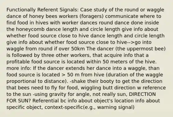 Functionally Referent Signals: Case study of the round or waggle dance of honey bees workers (foragers) communicate where to find food in hives with worker dances round dance done inside the honeycomb dance length and circle length give info about whether food source close to hive dance length and circle length give info about whether food source close to hive-->go into waggle from round if over 50km The dancer (the uppermost bee) is followed by three other workers, that acquire info that a profitable food source is located within 50 meters of the hive. more info: If the dancer extends her dance into a waggle, than food source is located > 50 m from hive (duration of the waggle proportional to distance). -shake their booty to get the direction that bees need to fly for food, wiggling butt direction w reference to the sun -using gravity for angle, not really sun, DIRECTION FOR SUN? Referential bc info about object's location info about specific object, context-specific(e.g., warning signal)