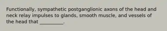 Functionally, sympathetic postganglionic axons of the head and neck relay impulses to glands, smooth muscle, and vessels of the head that __________.