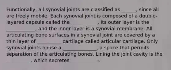 Functionally, all synovial joints are classified as ______, since all are freely mobile. Each synovial joint is composed of a double-layered capsule called the ___________. Its outer layer is the ____________, and the inner layer is a synovial membrane. All articulating bone surfaces in a synovial joint are covered by a thin layer of __________ cartilage called articular cartilage. Only synovial joints house a ______________, a space that permits separation of the articulating bones. Lining the joint cavity is the __________, which secretes ___________-.