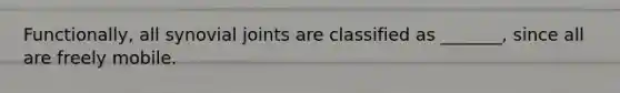 Functionally, all synovial joints are classified as _______, since all are freely mobile.