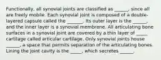 Functionally, all synovial joints are classified as ______, since all are freely mobile. Each synovial joint is composed of a double-layered capsule called the _______. Its outer layer is the ______, and the inner layer is a synovial membrane. All articulating bone surfaces in a synovial joint are covered by a thin layer of _____ cartilage called articular cartilage. Only synovial joints house ______, a space that permits separation of the articulating bones. Lining the joint cavity is the _____, which secretes ______.