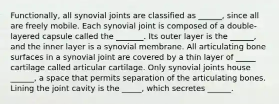 Functionally, all synovial joints are classified as ______, since all are freely mobile. Each synovial joint is composed of a double-layered capsule called the _______. Its outer layer is the ______, and the inner layer is a synovial membrane. All articulating bone surfaces in a synovial joint are covered by a thin layer of _____ cartilage called articular cartilage. Only synovial joints house ______, a space that permits separation of the articulating bones. Lining the joint cavity is the _____, which secretes ______.