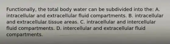 Functionally, the total body water can be subdivided into the: A. intracellular and extracellular fluid compartments. B. intracellular and extracellular tissue areas. C. intracellular and intercellular fluid compartments. D. intercellular and extracellular fluid compartments.