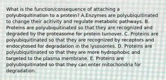 What is the function/consequence of attaching a polyubiquitination to a protein? A.Enzymes are polyubiquitinated to change their acitivity and regulate metabolic pathways. B. Proteins are polyubiquitinated so that they are recognized and degraded by the proteasome for protein turnover. C. Proteins are polyubiquitinated so that they are recognized by receptors and endocytosed for degradation in the lysosomes. D. Proteins are polyubiquitinated so that they are more hydrophobic and targeted to the plasma membrane. E. Proteins are polyubiquitinated so that they can enter mitochondria for degradation.