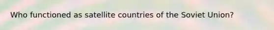 Who functioned as satellite countries of the Soviet Union?