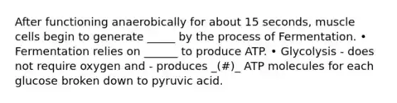 After functioning anaerobically for about 15 seconds, muscle cells begin to generate _____ by the process of Fermentation. • Fermentation relies on ______ to produce ATP. • Glycolysis - does not require oxygen and - produces _(#)_ ATP molecules for each glucose broken down to pyruvic acid.