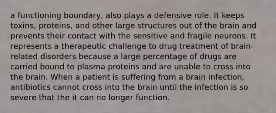 a functioning boundary, also plays a defensive role. It keeps toxins, proteins, and other large structures out of the brain and prevents their contact with the sensitive and fragile neurons. It represents a therapeutic challenge to drug treatment of brain-related disorders because a large percentage of drugs are carried bound to plasma proteins and are unable to cross into the brain. When a patient is suffering from a brain infection, antibiotics cannot cross into the brain until the infection is so severe that the it can no longer function.