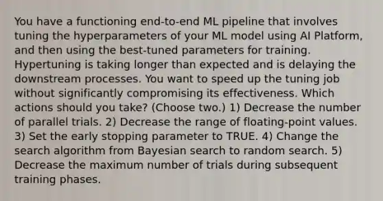 You have a functioning end-to-end ML pipeline that involves tuning the hyperparameters of your ML model using AI Platform, and then using the best-tuned parameters for training. Hypertuning is taking longer than expected and is delaying the downstream processes. You want to speed up the tuning job without significantly compromising its effectiveness. Which actions should you take? (Choose two.) 1) Decrease the number of parallel trials. 2) Decrease the range of floating-point values. 3) Set the early stopping parameter to TRUE. 4) Change the search algorithm from Bayesian search to random search. 5) Decrease the maximum number of trials during subsequent training phases.