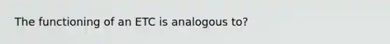 The functioning of an ETC is analogous to?