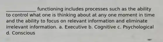 _____________ functioning includes processes such as the ability to control what one is thinking about at any one moment in time and the ability to focus on relevant information and eliminate irrelevant information. a. Executive b. Cognitive c. Psychological d. Conscious