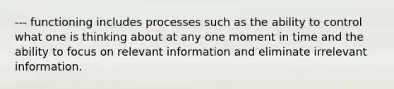 --- functioning includes processes such as the ability to control what one is thinking about at any one moment in time and the ability to focus on relevant information and eliminate irrelevant information.