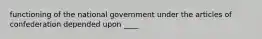 functioning of the national government under the articles of confederation depended upon ____