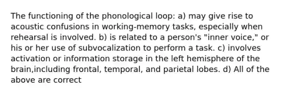 The functioning of the phonological loop: a) may give rise to acoustic confusions in working-memory tasks, especially when rehearsal is involved. b) is related to a person's "inner voice," or his or her use of subvocalization to perform a task. c) involves activation or information storage in the left hemisphere of the brain,including frontal, temporal, and parietal lobes. d) All of the above are correct