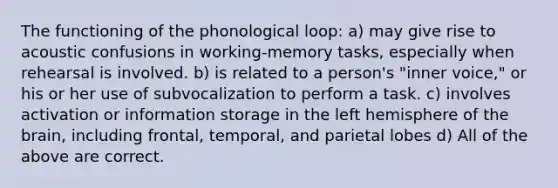 The functioning of the phonological loop: a) may give rise to acoustic confusions in working-memory tasks, especially when rehearsal is involved. b) is related to a person's "inner voice," or his or her use of subvocalization to perform a task. c) involves activation or information storage in the left hemisphere of the brain, including frontal, temporal, and parietal lobes d) All of the above are correct.