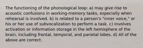 The functioning of the phonological loop: a) may give rise to acoustic confusions in working-memory tasks, especially when rehearsal is involved. b) is related to a person's "inner voice," or his or her use of subvocalization to perform a task. c) involves activation or information storage in the left hemisphere of the brain, including frontal, temporal, and parietal lobes. d) All of the above are correct.