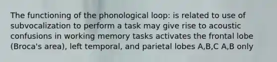 The functioning of the phonological loop: is related to use of subvocalization to perform a task may give rise to acoustic confusions in working memory tasks activates the frontal lobe (Broca's area), left temporal, and parietal lobes A,B,C A,B only