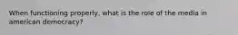 When functioning properly, what is the role of the media in american democracy?