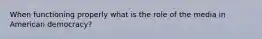 When functioning properly what is the role of the media in American democracy?