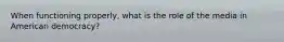 When functioning properly, what is the role of the media in American democracy?